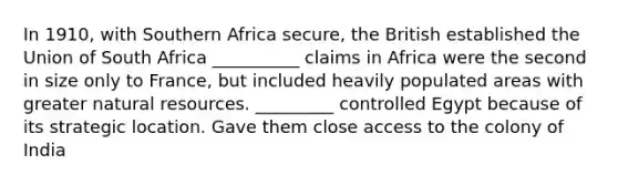 In 1910, with Southern Africa secure, the British established the Union of South Africa __________ claims in Africa were the second in size only to France, but included heavily populated areas with greater natural resources. _________ controlled Egypt because of its strategic location. Gave them close access to the colony of India