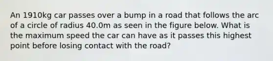 An 1910kg car passes over a bump in a road that follows the arc of a circle of radius 40.0m as seen in the figure below. What is the maximum speed the car can have as it passes this highest point before losing contact with the road?