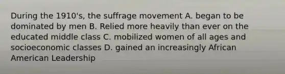 During the 1910's, the suffrage movement A. began to be dominated by men B. Relied more heavily than ever on the educated middle class C. mobilized women of all ages and socioeconomic classes D. gained an increasingly African American Leadership