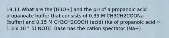 19.11 What are the [H3O+] and the pH of a propanoic acid--propanoate buffer that consists of 0.35 M CH3CH2COONa (buffer) and 0.15 M CH3CH2COOH (acid) (Ka of propanoic acid = 1.3 x 10^-5) NOTE: Base has the cation spectator (Na+)