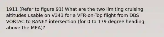 1911 (Refer to figure 91) What are the two limiting cruising altitudes usable on V343 for a VFR-on-Top flight from DBS VORTAC to RANEY intersection (for 0 to 179 degree heading above the MEA)?