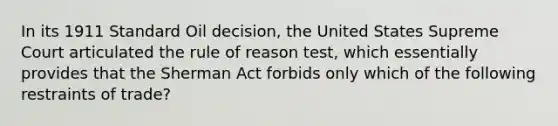 In its 1911 Standard Oil decision, the United States Supreme Court articulated the rule of reason test, which essentially provides that the Sherman Act forbids only which of the following restraints of trade?