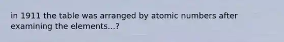 in 1911 the table was arranged by atomic numbers after examining the elements...?