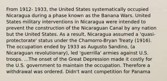 From 1912- 1933, the United States systematically occupied Nicaragua during a phase known as the Banana Wars. United States military interventions in Nicaragua were intended to prevent the construction of the Nicaraguan Canal by any nation but the United States. As a result, Nicaragua assumed a 'quasi-protectorate' status under the Chamorro-Bryan Treaty (1916). The occupation ended by 1933 as Augusto Sandino, (a Nicaraguan revolutionary), led 'guerrilla' armies against U.S. troops. ...The onset of the Great Depression made it costly for the U.S. government to maintain the occupation. Therefore a withdrawal was ordered. Didn't want competition for Panama