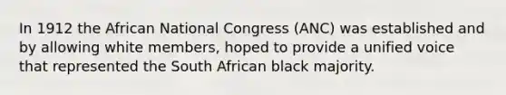 In 1912 the African National Congress (ANC) was established and by allowing white members, hoped to provide a unified voice that represented the South African black majority.