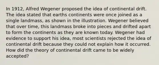 In 1912, Alfred Wegener proposed the idea of continental drift. The idea stated that earths continents were once joined as a single landmass, as shown in the illustration. Wegener believed that over time, this landmass broke into pieces and drifted apart to form the continents as they are known today. Wegener had evidence to support his idea, most scientists rejected the idea of continental drift because they could not explain how it occurred. How did the theory of continental drift came to be widely accepted?