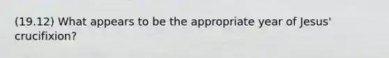 (19.12) What appears to be the appropriate year of Jesus' crucifixion?