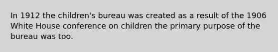 In 1912 the children's bureau was created as a result of the 1906 White House conference on children the primary purpose of the bureau was too.