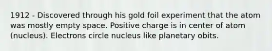 1912 - Discovered through his gold foil experiment that the atom was mostly empty space. Positive charge is in center of atom (nucleus). Electrons circle nucleus like planetary obits.