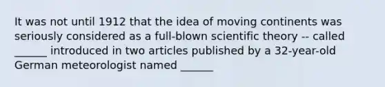 It was not until 1912 that the idea of moving continents was seriously considered as a full-blown scientific theory -- called ______ introduced in two articles published by a 32-year-old German meteorologist named ______