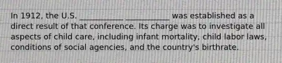 In 1912, the U.S. ___________ ___________ was established as a direct result of that conference. Its charge was to investigate all aspects of child care, including infant mortality, child labor laws, conditions of social agencies, and the country's birthrate.