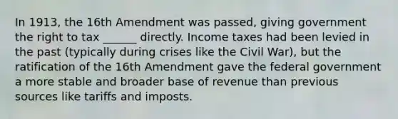 In 1913, the 16th Amendment was passed, giving government the right to tax ______ directly. Income taxes had been levied in the past (typically during crises like the Civil War), but the ratification of the 16th Amendment gave the federal government a more stable and broader base of revenue than previous sources like tariffs and imposts.