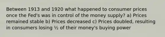 Between 1913 and 1920 what happened to consumer prices once the Fed's was in control of the money supply? a) Prices remained stable b) Prices decreased c) Prices doubled, resulting in consumers losing ½ of their money's buying power