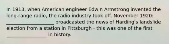 In 1913, when American engineer Edwin Armstrong invented the long-range radio, the radio industry took off. November 1920: ____________________ broadcasted the news of Harding's landslide election from a station in Pittsburgh - this was one of the first _________________ in history.