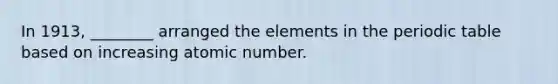 In 1913, ________ arranged the elements in <a href='https://www.questionai.com/knowledge/kIrBULvFQz-the-periodic-table' class='anchor-knowledge'>the periodic table</a> based on increasing atomic number.