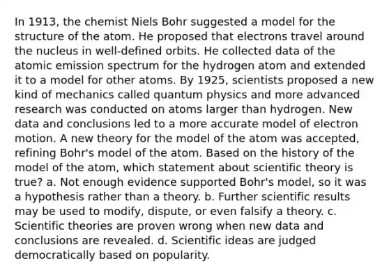 In 1913, the chemist Niels Bohr suggested a model for the structure of the atom. He proposed that electrons travel around the nucleus in well‑defined orbits. He collected data of the atomic emission spectrum for the hydrogen atom and extended it to a model for other atoms. By 1925, scientists proposed a new kind of mechanics called quantum physics and more advanced research was conducted on atoms larger than hydrogen. New data and conclusions led to a more accurate model of electron motion. A new theory for the model of the atom was accepted, refining Bohr's model of the atom. Based on the history of the model of the atom, which statement about scientific theory is true? a. Not enough evidence supported Bohr's model, so it was a hypothesis rather than a theory. b. Further scientific results may be used to modify, dispute, or even falsify a theory. c. Scientific theories are proven wrong when new data and conclusions are revealed. d. Scientific ideas are judged democratically based on popularity.