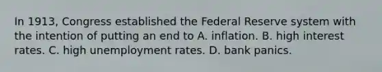 In​ 1913, Congress established the Federal Reserve system with the intention of putting an end to A. inflation. B. high interest rates. C. high unemployment rates. D. bank panics.