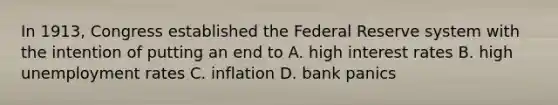 In 1913, Congress established the Federal Reserve system with the intention of putting an end to A. high interest rates B. high unemployment rates C. inflation D. bank panics