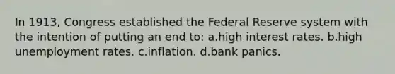 In 1913, Congress established the Federal Reserve system with the intention of putting an end to: a.high interest rates. b.high unemployment rates. c.inflation. d.bank panics.