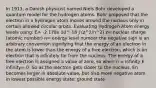 In 1913, a Danish physicist named Niels Bohr developed a quantum model for the hydrogen atoms. Bohr proposed that the electron in a hydrogen atom moves around the nucleus only in certain allowed circular orbits. Evaluating Hydrogen Atom energy levels using: E= -2.178x 10^-18 J (z^2/n^2) z= nuclear charge (atomic number) n= energy level number the negative sign is an arbitrary convention signifying that the energy of an electron in the atom is lower than the energy of a free electron, which is an electron that is infinitely far from the nucleus. The energy of a free electron is assigned a value of zero, so when n = infinity E infinity= 0. So as the electron gets closer to the nucleus, En becomes larger in absolute value, but also more negative atom in lowest possible energy state: ground state