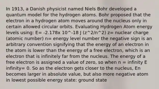 In 1913, a Danish physicist named Niels Bohr developed a quantum model for the hydrogen atoms. Bohr proposed that the electron in a hydrogen atom moves around the nucleus only in certain allowed circular orbits. Evaluating Hydrogen Atom energy levels using: E= -2.178x 10^-18 J (z^2/n^2) z= nuclear charge (atomic number) n= energy level number the negative sign is an arbitrary convention signifying that the energy of an electron in the atom is lower than the energy of a free electron, which is an electron that is infinitely far from the nucleus. The energy of a free electron is assigned a value of zero, so when n = infinity E infinity= 0. So as the electron gets closer to the nucleus, En becomes larger in absolute value, but also more negative atom in lowest possible energy state: ground state