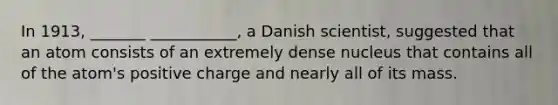 In 1913, _______ ___________, a Danish scientist, suggested that an atom consists of an extremely dense nucleus that contains all of the atom's positive charge and nearly all of its mass.