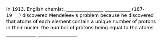 In 1913, English chemist, ________________ ___________ (187-19___) discovered Mendeleev's problem because he discovered that atoms of each element contain a unique number of protons in their nuclei- the number of protons being equal to the atoms _____________ _________________.