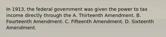 In 1913, the federal government was given the power to tax income directly through the A. Thirteenth Amendment. B. Fourteenth Amendment. C. Fifteenth Amendment. D. Sixteenth Amendment.