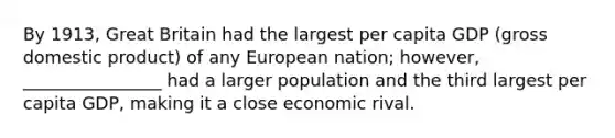 By 1913, Great Britain had the largest per capita GDP (gross domestic product) of any European nation; however, ________________ had a larger population and the third largest per capita GDP, making it a close economic rival.