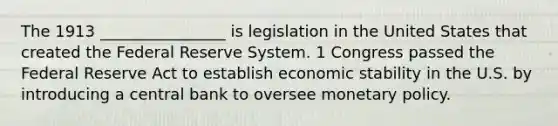 The 1913 ________________ is legislation in the United States that created the Federal Reserve System. 1 Congress passed the Federal Reserve Act to establish economic stability in the U.S. by introducing a central bank to oversee monetary policy.