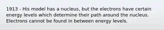 1913 - His model has a nucleus, but the electrons have certain energy levels which determine their path around the nucleus. Electrons cannot be found in between energy levels.