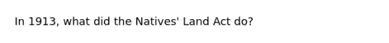 In 1913, what did the Natives' Land Act do?