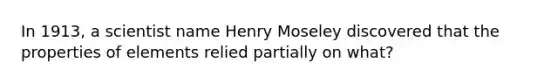 In 1913, a scientist name Henry Moseley discovered that the properties of elements relied partially on what?