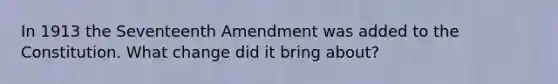 In 1913 the Seventeenth Amendment was added to the Constitution. What change did it bring about?