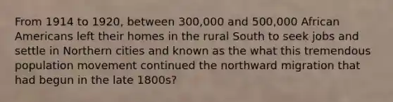 From 1914 to 1920, between 300,000 and 500,000 African Americans left their homes in the rural South to seek jobs and settle in Northern cities and known as the what this tremendous population movement continued the northward migration that had begun in the late 1800s?