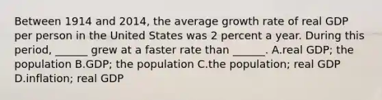 Between 1914 and​ 2014, the average growth rate of real GDP per person in the United States was 2 percent a year. During this​ period, ______ grew at a faster rate than​ ______. A.real​ GDP; the population B.GDP; the population C.the​ population; real GDP D.inflation; real GDP