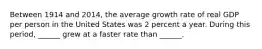 Between 1914 and​ 2014, the average growth rate of real GDP per person in the United States was 2 percent a year. During this​ period, ______ grew at a faster rate than​ ______.