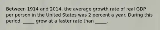 Between 1914 and 2014, the average growth rate of real GDP per person in the United States was 2 percent a year. During this period, _____ grew at a faster rate than _____.