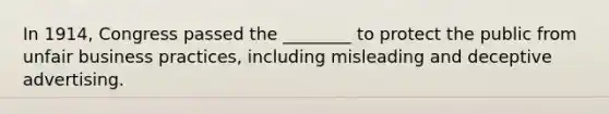 In 1914, Congress passed the ________ to protect the public from unfair business practices, including misleading and deceptive advertising.