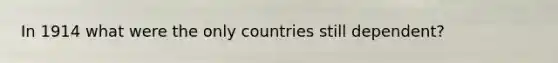 In 1914 what were the only countries still dependent?