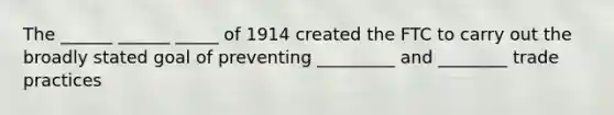 The ______ ______ _____ of 1914 created the FTC to carry out the broadly stated goal of preventing _________ and ________ trade practices