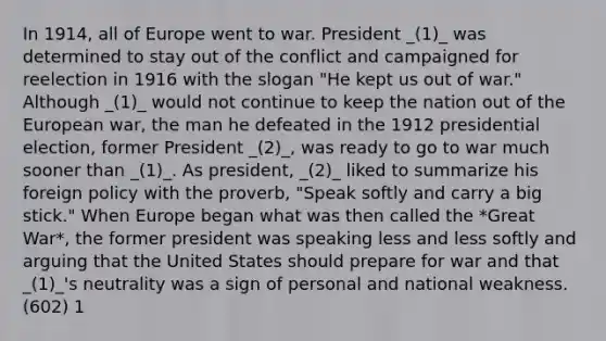 In 1914, all of Europe went to war. President _(1)_ was determined to stay out of the conflict and campaigned for reelection in 1916 with the slogan "He kept us out of war." Although _(1)_ would not continue to keep the nation out of the European war, the man he defeated in the 1912 presidential election, former President _(2)_, was ready to go to war much sooner than _(1)_. As president, _(2)_ liked to summarize his foreign policy with the proverb, "Speak softly and carry a big stick." When Europe began what was then called the *Great War*, the former president was speaking less and less softly and arguing that the United States should prepare for war and that _(1)_'s neutrality was a sign of personal and national weakness. (602) 1