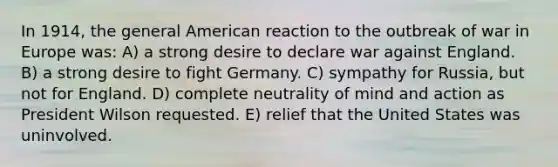 In 1914, the general American reaction to the outbreak of war in Europe was: A) a strong desire to declare war against England. B) a strong desire to fight Germany. C) sympathy for Russia, but not for England. D) complete neutrality of mind and action as President Wilson requested. E) relief that the United States was uninvolved.