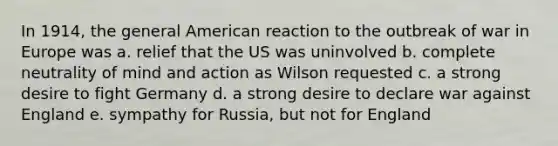 In 1914, the general American reaction to the outbreak of war in Europe was a. relief that the US was uninvolved b. complete neutrality of mind and action as Wilson requested c. a strong desire to fight Germany d. a strong desire to declare war against England e. sympathy for Russia, but not for England