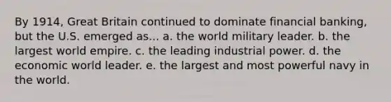 By 1914, Great Britain continued to dominate financial banking, but the U.S. emerged as... a. the world military leader. b. the largest world empire. c. the leading industrial power. d. the economic world leader. e. the largest and most powerful navy in the world.