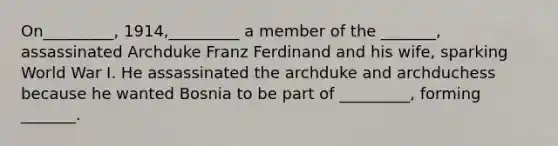 On_________, 1914,_________ a member of the _______, assassinated Archduke Franz Ferdinand and his wife, sparking World War I. He assassinated the archduke and archduchess because he wanted Bosnia to be part of _________, forming _______.