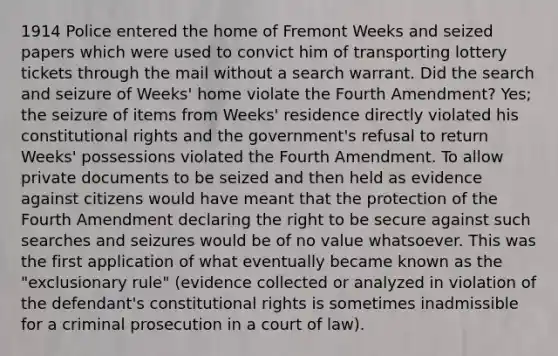 1914 Police entered the home of Fremont Weeks and seized papers which were used to convict him of transporting lottery tickets through the mail without a search warrant. Did the search and seizure of Weeks' home violate the Fourth Amendment? Yes; the seizure of items from Weeks' residence directly violated his constitutional rights and the government's refusal to return Weeks' possessions violated the Fourth Amendment. To allow private documents to be seized and then held as evidence against citizens would have meant that the protection of the Fourth Amendment declaring the right to be secure against such searches and seizures would be of no value whatsoever. This was the first application of what eventually became known as the "exclusionary rule" (evidence collected or analyzed in violation of the defendant's constitutional rights is sometimes inadmissible for a criminal prosecution in a court of law).