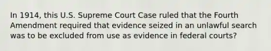 In 1914, this U.S. Supreme Court Case ruled that the Fourth Amendment required that evidence seized in an unlawful search was to be excluded from use as evidence in federal courts?