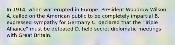 In 1914, when war erupted in Europe. President Woodrow Wilson A. called on the American public to be completely impartial B. expressed sympathy for Germany C. declared that the "Triple Alliance" must be defeated D. held secret diplomatic meetings with Great Britain.