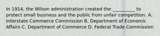 In 1914, the Wilson administration created the __________ to protect small business and the public from unfair competition. A. Interstate Commerce Commission B. Department of Economic Affairs C. Department of Commerce D. Federal Trade Commission